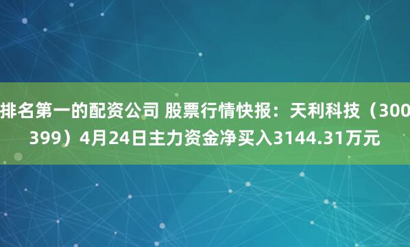 排名第一的配资公司 股票行情快报：天利科技（300399）4月24日主力资金净买入3144.31万元