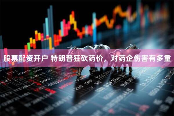股票配资开户 特朗普狂砍药价，对药企伤害有多重