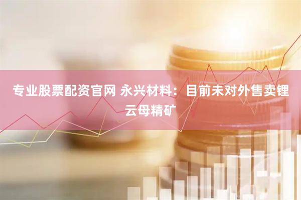 专业股票配资官网 永兴材料：目前未对外售卖锂云母精矿