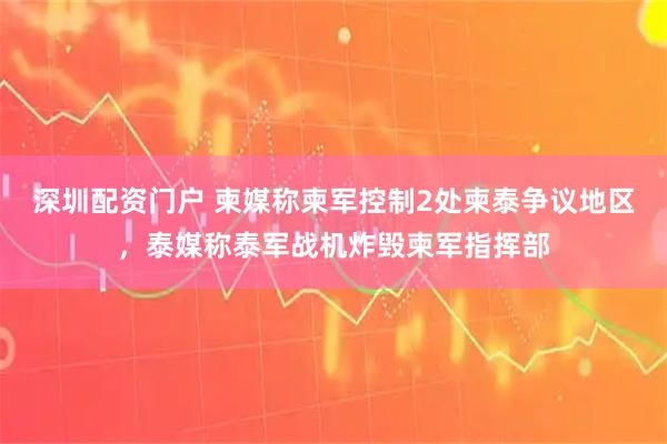 深圳配资门户 柬媒称柬军控制2处柬泰争议地区，泰媒称泰军战机炸毁柬军指挥部