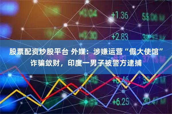 股票配资炒股平台 外媒：涉嫌运营“假大使馆”诈骗敛财，印度一男子被警方逮捕