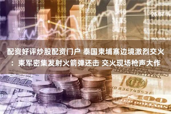 配资好评炒股配资门户 泰国柬埔寨边境激烈交火：柬军密集发射火箭弹还击 交火现场枪声大作