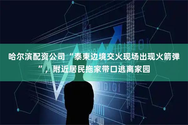 哈尔滨配资公司 “泰柬边境交火现场出现火箭弹”，附近居民拖家带口逃离家园