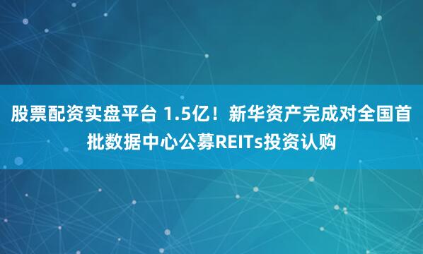 股票配资实盘平台 1.5亿！新华资产完成对全国首批数据中心公募REITs投资认购