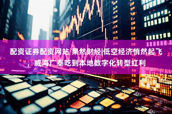 配资证券配资网站 果然财经|低空经济悄然起飞，威海广泰吃到本地数字化转型红利