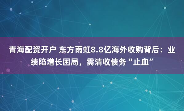 青海配资开户 东方雨虹8.8亿海外收购背后：业绩陷增长困局，需清收债务“止血”
