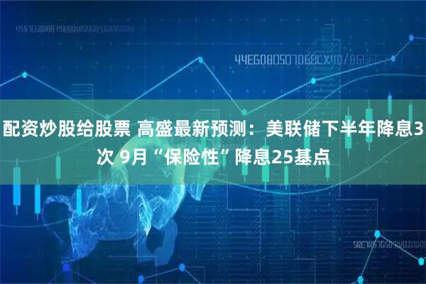 配资炒股给股票 高盛最新预测：美联储下半年降息3次 9月“保险性”降息25基点