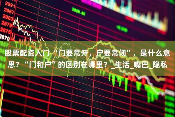 股票配资入门 “门要常开，户要常闭”，是什么意思？“门和户”的区别在哪里？_生活_嘴巴_隐私