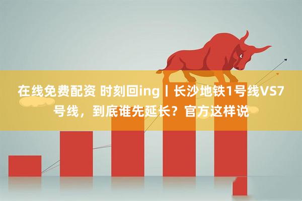 在线免费配资 时刻回ing丨长沙地铁1号线VS7号线，到底谁先延长？官方这样说
