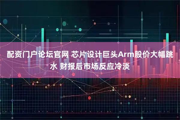 配资门户论坛官网 芯片设计巨头Arm股价大幅跳水 财报后市场反应冷淡