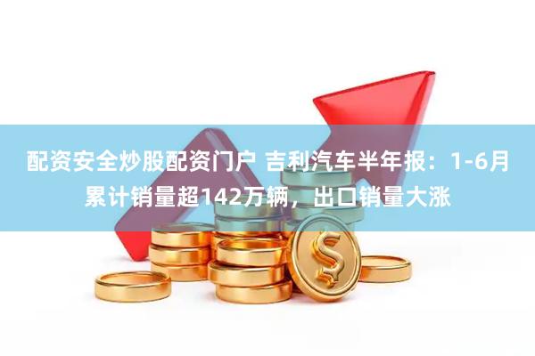 配资安全炒股配资门户 吉利汽车半年报：1-6月累计销量超142万辆，出口销量大涨