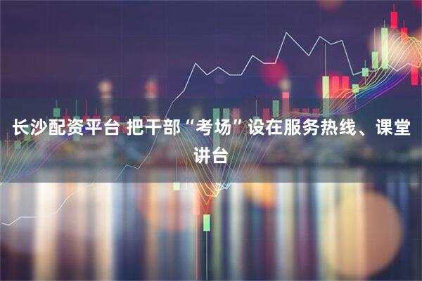 长沙配资平台 把干部“考场”设在服务热线、课堂讲台